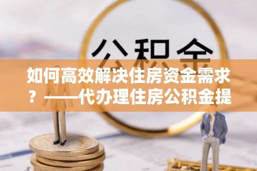 靖安如何高效解决住房资金需求？——代办理住房公积金提取服务全解析