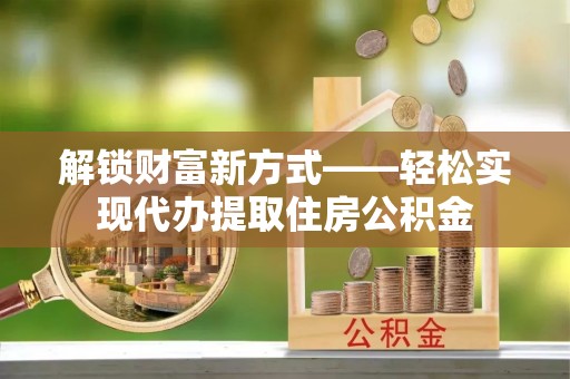 靖安解锁财富新方式——轻松实现代办提取住房公积金