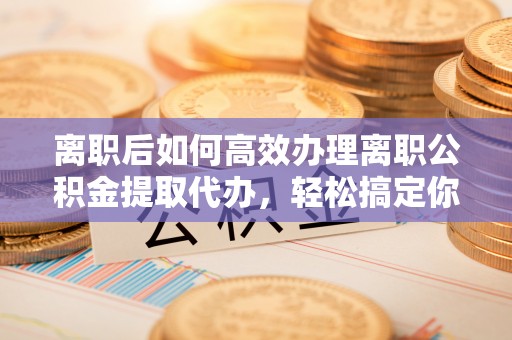 靖安离职后如何高效办理离职公积金提取代办，轻松搞定你的公积金
