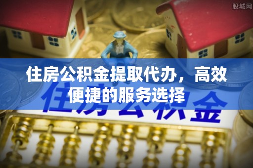 靖安住房公积金提取代办，高效便捷的服务选择