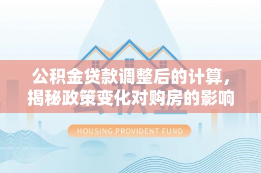 靖安公积金贷款调整后的计算，揭秘政策变化对购房的影响