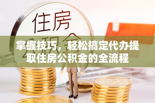 靖安掌握技巧，轻松搞定代办提取住房公积金的全流程