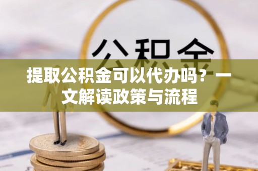 靖安提取公积金可以代办吗？一文解读政策与流程