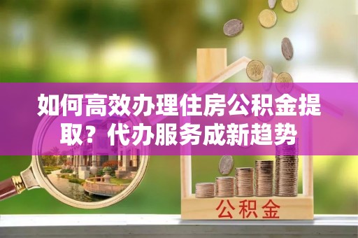 靖安如何高效办理住房公积金提取？代办服务成新趋势