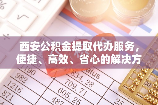 靖安西安公积金提取代办服务，便捷、高效、省心的解决方案