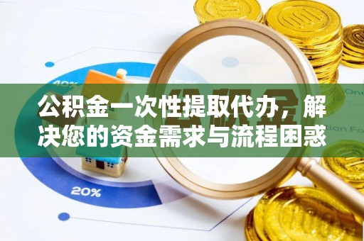 靖安公积金一次性提取代办，解决您的资金需求与流程困惑