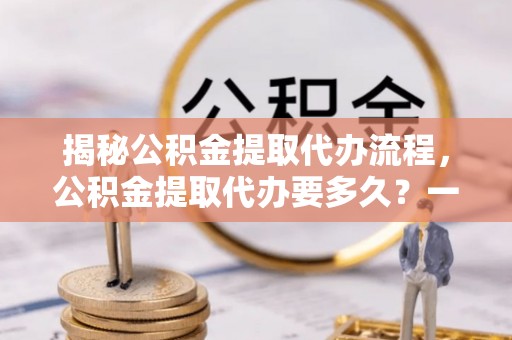 靖安揭秘公积金提取代办流程，公积金提取代办要多久？一文读懂