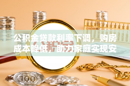 靖安公积金贷款利率下调，购房成本降低，助力家庭实现安居梦