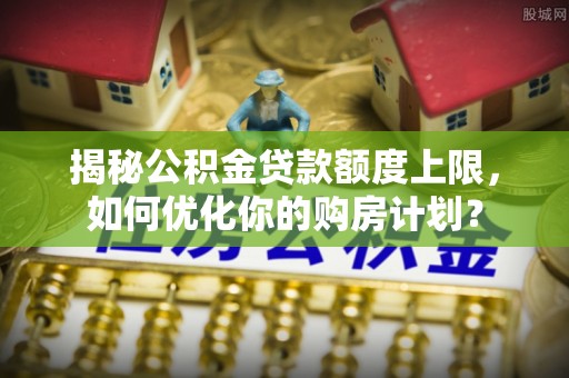 靖安揭秘公积金贷款额度上限，如何优化你的购房计划？