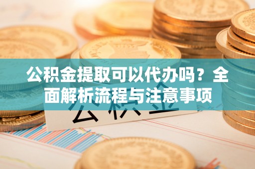 靖安公积金提取可以代办吗？全面解析流程与注意事项