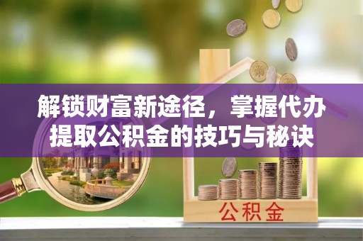 靖安解锁财富新途径，掌握代办提取公积金的技巧与秘诀