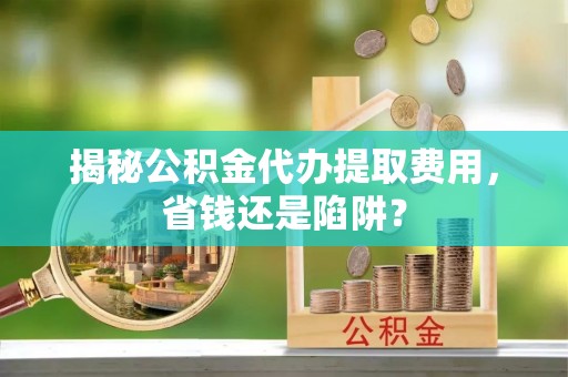 靖安揭秘公积金代办提取费用，省钱还是陷阱？