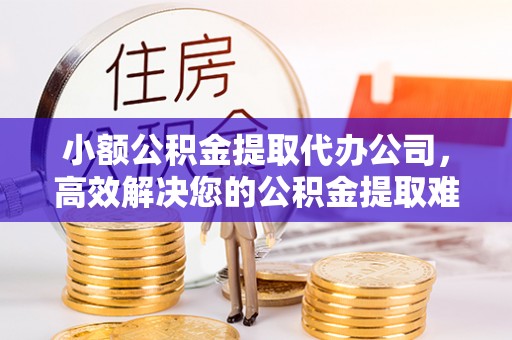 靖安小额公积金提取代办公司，高效解决您的公积金提取难题