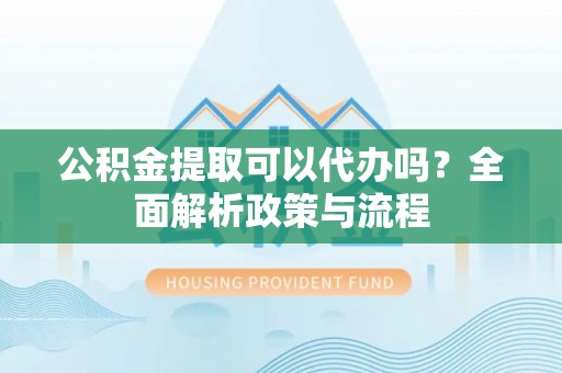 靖安公积金提取可以代办吗？全面解析政策与流程