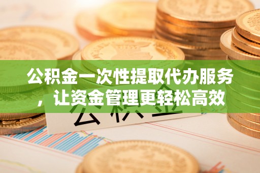 靖安公积金一次性提取代办服务，让资金管理更轻松高效
