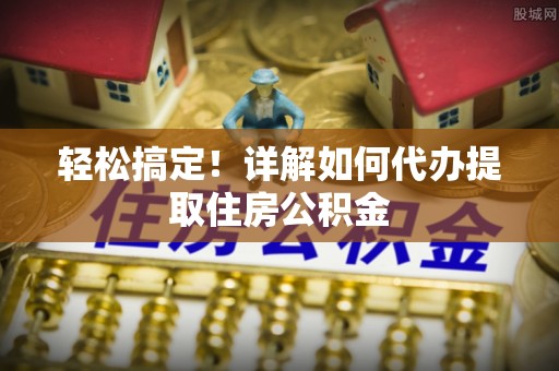 靖安轻松搞定！详解如何代办提取住房公积金
