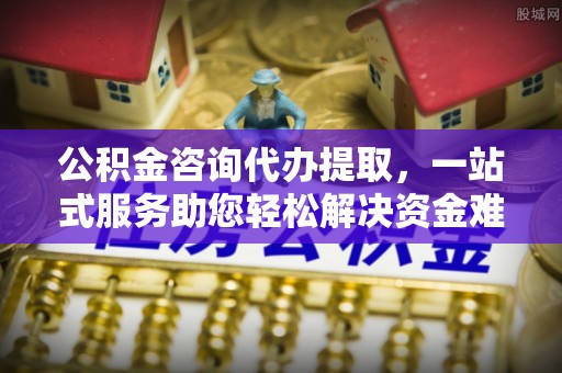 靖安公积金咨询代办提取，一站式服务助您轻松解决资金难题