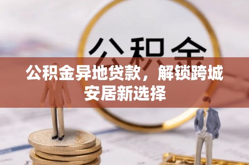 靖安公积金异地贷款，解锁跨城安居新选择