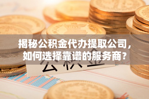 靖安揭秘公积金代办提取公司，如何选择靠谱的服务商？