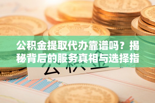 靖安公积金提取代办靠谱吗？揭秘背后的服务真相与选择指南
