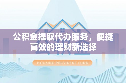 靖安公积金提取代办服务，便捷高效的理财新选择