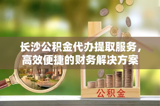 靖安长沙公积金代办提取服务，高效便捷的财务解决方案