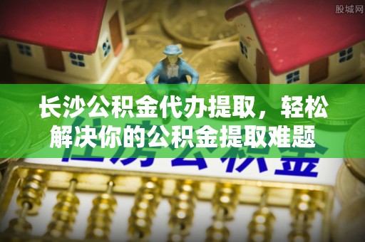 靖安长沙公积金代办提取，轻松解决你的公积金提取难题