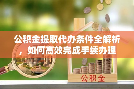 靖安公积金提取代办条件全解析，如何高效完成手续办理
