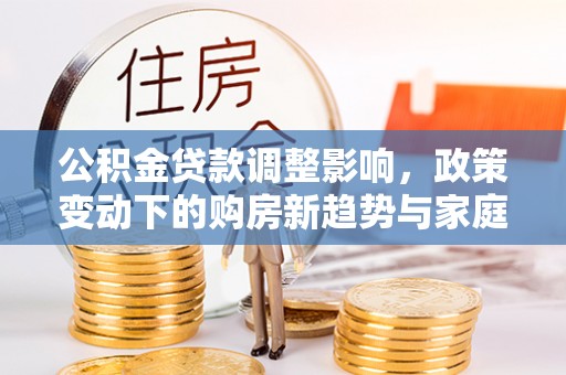 靖安公积金贷款调整影响，政策变动下的购房新趋势与家庭财务规划