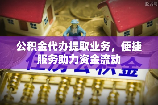 靖安公积金代办提取业务，便捷服务助力资金流动