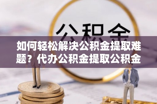 靖安如何轻松解决公积金提取难题？代办公积金提取公积金服务详解