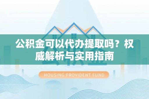 靖安公积金可以代办提取吗？权威解析与实用指南