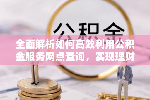 靖安全面解析如何高效利用公积金服务网点查询，实现理财与生活优化