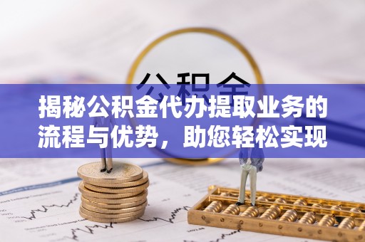 靖安揭秘公积金代办提取业务的流程与优势，助您轻松实现资金利用最大化