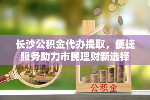 靖安长沙公积金代办提取，便捷服务助力市民理财新选择