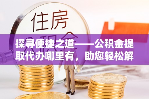 靖安探寻便捷之道——公积金提取代办哪里有，助您轻松解决资金难题