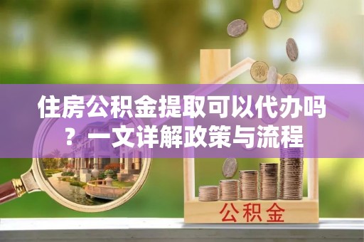 靖安住房公积金提取可以代办吗？一文详解政策与流程