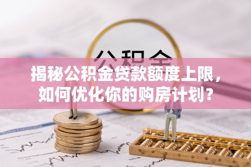 靖安揭秘公积金贷款额度上限，如何优化你的购房计划？
