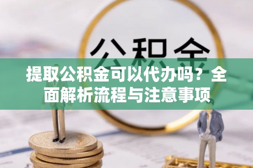 靖安提取公积金可以代办吗？全面解析流程与注意事项