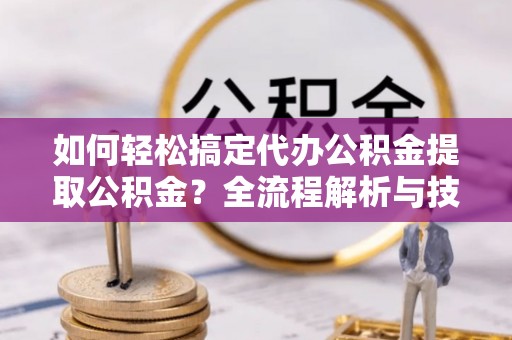 靖安如何轻松搞定代办公积金提取公积金？全流程解析与技巧分享