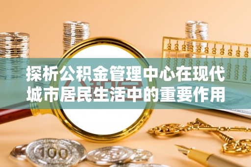 靖安探析公积金管理中心在现代城市居民生活中的重要作用