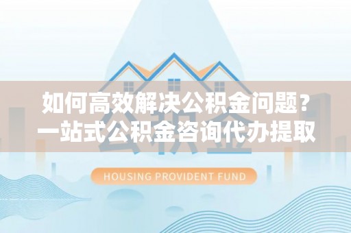 靖安如何高效解决公积金问题？一站式公积金咨询代办提取服务全解析