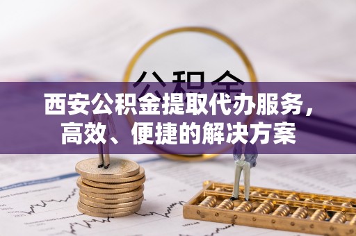 靖安西安公积金提取代办服务，高效、便捷的解决方案