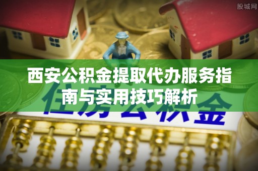 靖安西安公积金提取代办服务指南与实用技巧解析