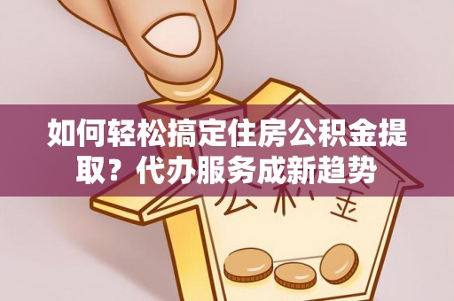 靖安如何轻松搞定住房公积金提取？代办服务成新趋势