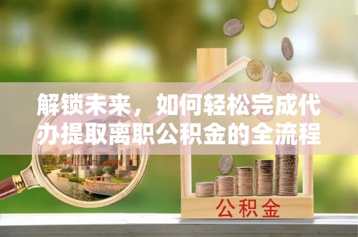 靖安解锁未来，如何轻松完成代办提取离职公积金的全流程