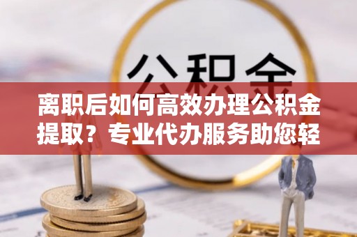 靖安离职后如何高效办理公积金提取？专业代办服务助您轻松搞定