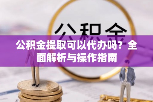 靖安公积金提取可以代办吗？全面解析与操作指南
