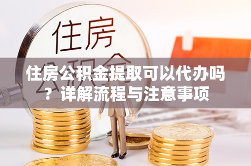靖安住房公积金提取可以代办吗？详解流程与注意事项