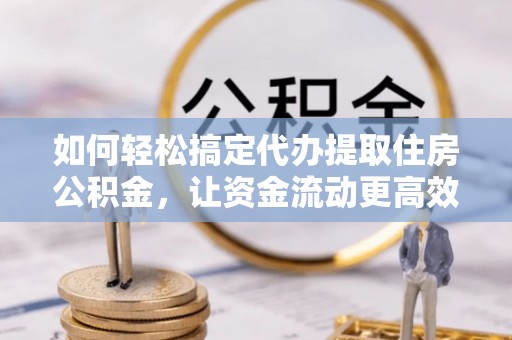 靖安如何轻松搞定代办提取住房公积金，让资金流动更高效